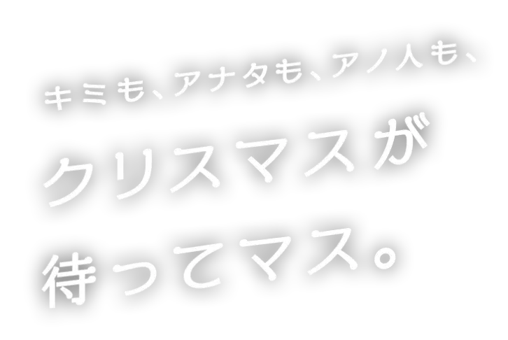 キミも、アナタも、アノ人も、クリスマスが待ってマス。